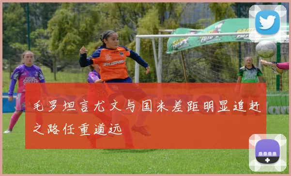 毛罗坦言尤文与国米差距明显追赶之路任重道远